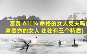 富贵 🌼 命格的女人克夫吗(富贵命的女人 往往有三个特质)